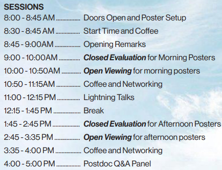Event schedule listing the following sessions:  8:00 – 8:45 AM: Doors Open and Poster Setup  8:30 – 8:45 AM: Start Time and Coffee  8:45 – 9:00 AM: Opening Remarks  9:00 – 10:00 AM: Closed Evaluation for Morning Posters  10:00 – 10:50 AM: Open Viewing for Morning Posters  10:50 – 11:15 AM: Coffee and Networking  11:00 – 12:15 PM: Lightning Talks  12:15 – 1:45 PM: Break  1:45 – 2:45 PM: Closed Evaluation for Afternoon Posters  2:45 – 3:35 PM: Open Viewing for Afternoon Posters  3:35 – 4:00 PM: Coffee and Networking  4:00 – 5:00 PM: Postdoc Q&A Panel Background includes a soft blue sky with clouds